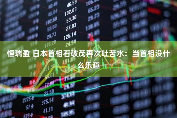 恒瑞盈 日本首相石破茂再次吐苦水：当首相没什么乐趣