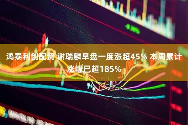 鸿泰利创配资 谢瑞麟早盘一度涨超45% 本周累计涨幅已超185%