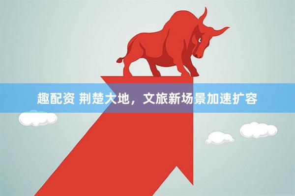 趣配资 荆楚大地，文旅新场景加速扩容