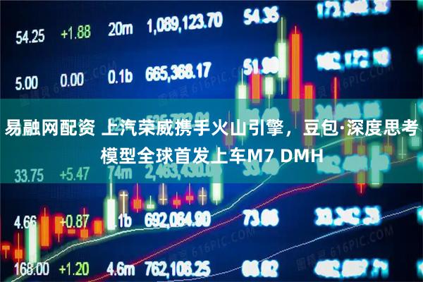 易融网配资 上汽荣威携手火山引擎，豆包·深度思考模型全球首发上车M7 DMH