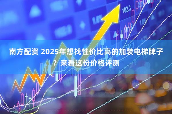 南方配资 2025年想找性价比高的加装电梯牌子？来看这份价格评测