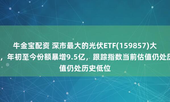 牛金宝配资 深市最大的光伏ETF(159857)大涨超5%，年初至今份额暴增9.5亿，跟踪指数当前估值仍处历史低位