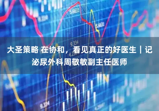 大圣策略 在协和，看见真正的好医生｜记泌尿外科周敬敏副主任医师