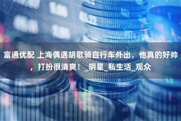 富通优配 上海偶遇胡歌骑自行车外出，他真的好帅，打扮很清爽！_明星_私生活_观众