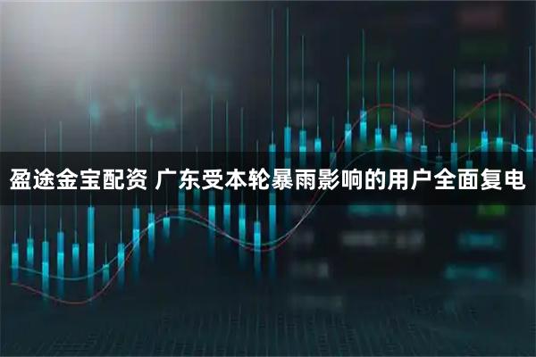 盈途金宝配资 广东受本轮暴雨影响的用户全面复电