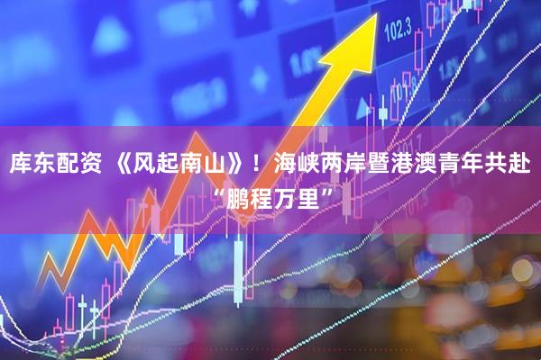 库东配资 《风起南山》！海峡两岸暨港澳青年共赴“鹏程万里”
