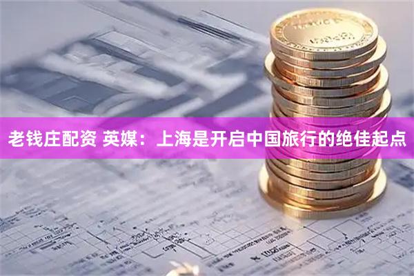 老钱庄配资 英媒：上海是开启中国旅行的绝佳起点