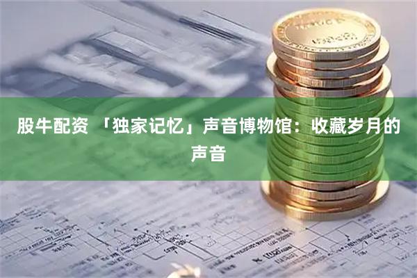 股牛配资 「独家记忆」声音博物馆：收藏岁月的声音